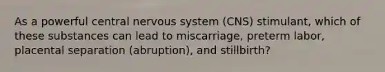 As a powerful central nervous system (CNS) stimulant, which of these substances can lead to miscarriage, preterm labor, placental separation (abruption), and stillbirth?