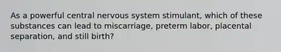 As a powerful central nervous system stimulant, which of these substances can lead to miscarriage, preterm labor, placental separation, and still birth?