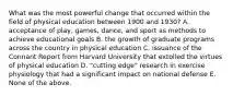 What was the most powerful change that occurred within the field of physical education between 1900 and 1930? A. acceptance of play, games, dance, and sport as methods to achieve educational goals B. the growth of graduate programs across the country in physical education C. issuance of the Connant Report from Harvard University that extolled the virtues of physical education D. "cutting edge" research in exercise physiology that had a significant impact on national defense E. None of the above.