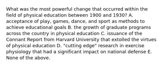 What was the most powerful change that occurred within the field of physical education between 1900 and 1930? A. acceptance of play, games, dance, and sport as methods to achieve educational goals B. the growth of graduate programs across the country in physical education C. issuance of the Connant Report from Harvard University that extolled the virtues of physical education D. "cutting edge" research in exercise physiology that had a significant impact on national defense E. None of the above.