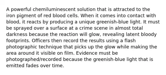 A powerful chemiluminescent solution that is attracted to the iron pigment of <a href='https://www.questionai.com/knowledge/kO3ylSXuZ5-red-blood-cells' class='anchor-knowledge'>red blood cells</a>. When it comes into contact with blood, it reacts by producing a unique greenish-blue light. It must be sprayed over a surface at a crime scene in almost total darkness because the reaction will glow, revealing latent bloody footprints. Officers then record the results using a flash photographic technique that picks up the glow while making the area around it visible on film. Evidence must be photographed/recorded because the greenish-blue light that is emitted fades over time.