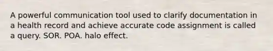 A powerful communication tool used to clarify documentation in a health record and achieve accurate code assignment is called a query. SOR. POA. halo effect.