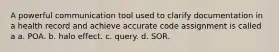 A powerful communication tool used to clarify documentation in a health record and achieve accurate code assignment is called a a. POA. b. halo effect. c. query. d. SOR.