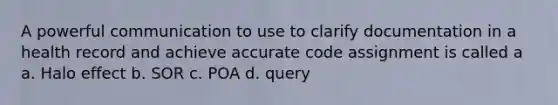 A powerful communication to use to clarify documentation in a health record and achieve accurate code assignment is called a a. Halo effect b. SOR c. POA d. query