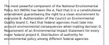 The most powerful component of the National Environmental Policy Act (NEPA) has been the A. Fact that it is a constitutional amendment guaranteeing the right to a clean environment to everyone B. Authorization of the Council on Environmental Quality board C. Fact that federal agencies must take into account environmental consequences when making decision D. Requirement of an Environmental Impact Statement for every major federal project E. Distribution of authority for environmental policy among different federal agencies