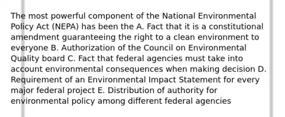 The most powerful component of the National Environmental Policy Act (NEPA) has been the A. Fact that it is a constitutional amendment guaranteeing the right to a clean environment to everyone B. Authorization of the Council on Environmental Quality board C. Fact that federal agencies must take into account environmental consequences when making decision D. Requirement of an Environmental Impact Statement for every major federal project E. Distribution of authority for environmental policy among different federal agencies