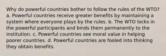 Why do powerful countries bother to follow the rules of the WTO? a. Powerful countries receive greater benefits by maintaining a system where everyone plays by the rules. b. The WTO locks in the powerful participants and binds them permanently to the institution. c. Powerful countries see moral value in helping poorer countries. d. Powerful countries are fooled into thinking they obtain benefits.