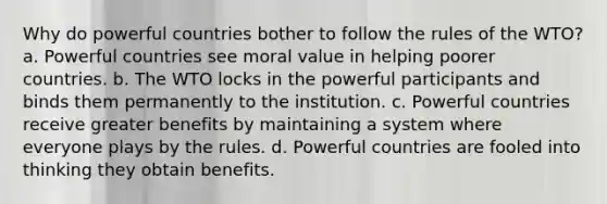 Why do powerful countries bother to follow the rules of the WTO? a. Powerful countries see moral value in helping poorer countries. b. The WTO locks in the powerful participants and binds them permanently to the institution. c. Powerful countries receive greater benefits by maintaining a system where everyone plays by the rules. d. Powerful countries are fooled into thinking they obtain benefits.