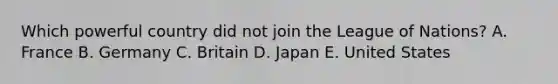 Which powerful country did not join the League of Nations? A. France B. Germany C. Britain D. Japan E. United States