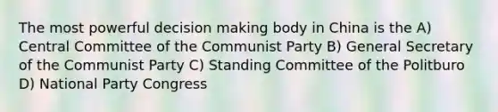 The most powerful decision making body in China is the A) Central Committee of the Communist Party B) General Secretary of the Communist Party C) Standing Committee of the Politburo D) National Party Congress