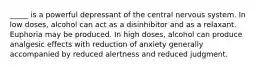 _____ is a powerful depressant of the central nervous system. In low doses, alcohol can act as a disinhibitor and as a relaxant. Euphoria may be produced. In high doses, alcohol can produce analgesic effects with reduction of anxiety generally accompanied by reduced alertness and reduced judgment.