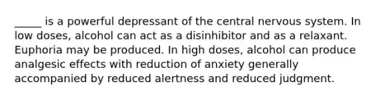 _____ is a powerful depressant of the central nervous system. In low doses, alcohol can act as a disinhibitor and as a relaxant. Euphoria may be produced. In high doses, alcohol can produce analgesic effects with reduction of anxiety generally accompanied by reduced alertness and reduced judgment.