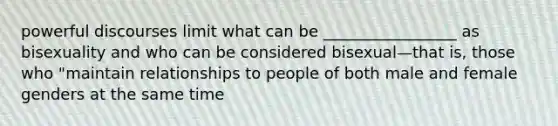 powerful discourses limit what can be _________________ as bisexuality and who can be considered bisexual—that is, those who "maintain relationships to people of both male and female genders at the same time