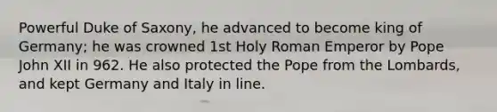 Powerful Duke of Saxony, he advanced to become king of Germany; he was crowned 1st Holy Roman Emperor by Pope John XII in 962. He also protected the Pope from the Lombards, and kept Germany and Italy in line.