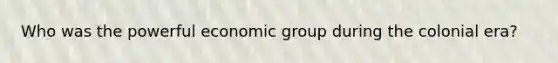 Who was the powerful economic group during the colonial era?