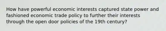 How have powerful economic interests captured state power and fashioned economic trade policy to further their interests through the open door policies of the 19th century?