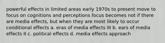 powerful effects in limited areas early 1970s to present move to focus on cognitions and perceptions focus becomes not if there are media effects, but when they are most likely to occur conditional effects a. eras of media effects III b. ears of media effects II c. political effects d. media effects approach