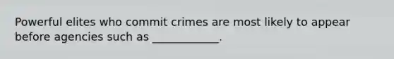 Powerful elites who commit crimes are most likely to appear before agencies such as ____________.