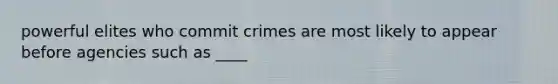 powerful elites who commit crimes are most likely to appear before agencies such as ____