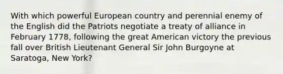 With which powerful European country and perennial enemy of the English did the Patriots negotiate a treaty of alliance in February 1778, following the great American victory the previous fall over British Lieutenant General Sir John Burgoyne at Saratoga, New York?