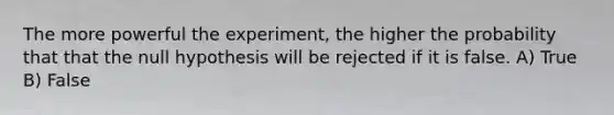 The more powerful the experiment, the higher the probability that that the null hypothesis will be rejected if it is false. A) True B) False