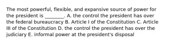 The most powerful, flexible, and expansive source of power for the president is ________. A. the control the president has over the federal bureaucracy B. Article I of the Constitution C. Article III of the Constitution D. the control the president has over the judiciary E. informal power at the president's disposal