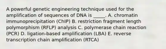 A powerful genetic engineering technique used for the amplification of sequences of DNA is _____. A. chromatin immunoprecipitation (ChIP) B. restriction fragment length polymorphism (RFLP) analysis C. polymerase chain reaction (PCR) D. ligation-based amplification (LBA) E. <a href='https://www.questionai.com/knowledge/kNiXy9k6SK-reverse-transcription' class='anchor-knowledge'>reverse transcription</a> chain amplification (RTCA)