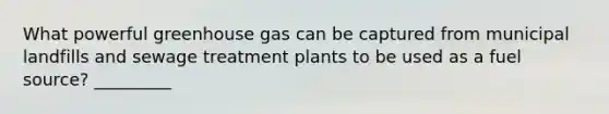 What powerful greenhouse gas can be captured from municipal landfills and sewage treatment plants to be used as a fuel source? _________