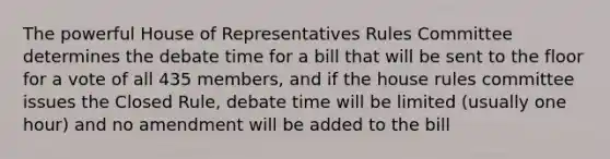 The powerful House of Representatives Rules Committee determines the debate time for a bill that will be sent to the floor for a vote of all 435 members, and if the house rules committee issues the Closed Rule, debate time will be limited (usually one hour) and no amendment will be added to the bill