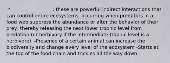 -*________ _________: these are powerful indirect interactions that can control entire ecosystems, occurring when predators in a food web suppress the abundance or alter the behavior of their prey, thereby releasing the next lower trophic level from predation (or herbivory if the intermediate trophic level is a herbivore). -Presence of a certain animal can increase the biodiversity and change every level of the ecosystem -Starts at the top of the food chain and trickles all the way down