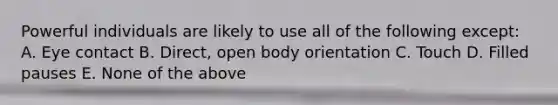 Powerful individuals are likely to use all of the following except: A. Eye contact B. Direct, open body orientation C. Touch D. Filled pauses E. None of the above