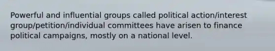 Powerful and influential groups called political action/interest group/petition/individual committees have arisen to finance political campaigns, mostly on a national level.