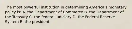 The most powerful institution in determining America's monetary policy is: A. the Department of Commerce B. the Department of the Treasury C. the federal judiciary D. the Federal Reserve System E. the president