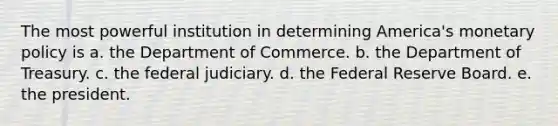 The most powerful institution in determining America's monetary policy is a. the Department of Commerce. b. the Department of Treasury. c. the federal judiciary. d. the Federal Reserve Board. e. the president.