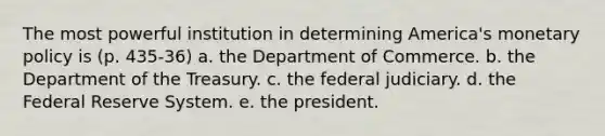 The most powerful institution in determining America's monetary policy is (p. 435-36) a. the Department of Commerce. b. the Department of the Treasury. c. the federal judiciary. d. the Federal Reserve System. e. the president.