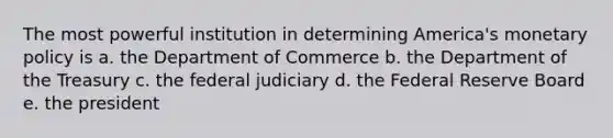 The most powerful institution in determining America's monetary policy is a. the Department of Commerce b. the Department of the Treasury c. the federal judiciary d. the Federal Reserve Board e. the president