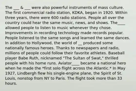 The ___ & ___ were also powerful instruments of mass culture. The first commercial radio station, KDKA, began in 1920. Within three years, there were 600 radio stations. People all over the country could hear the same music, news, and shows. The____ allowed people to listen to music whenever they chose. Improvements in recording technology made records popular. People listened to the same songs and learned the same dances. In addition to Hollywood, the world of __ produced some nationally famous heroes. Thanks to newspapers and radio, millions of people could follow their favorite athletes. Baseball player Babe Ruth, nicknamed "The Sultan of Swat," thrilled people with his home runs. Aviator____ became a national hero when he made the *first solo flight across the Atlantic.* In May 1927, Lindbergh flew his single-engine plane, the Spirit of St. Louis, nonstop from NY to Paris. The flight took more than 33 hours.