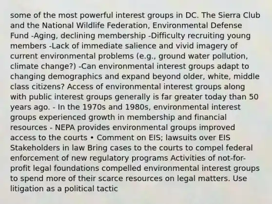 some of the most powerful interest groups in DC. The Sierra Club and the National Wildlife Federation, Environmental Defense Fund -Aging, declining membership -Difficulty recruiting young members -Lack of immediate salience and vivid imagery of current environmental problems (e.g., ground water pollution, climate change?) -Can environmental interest groups adapt to changing demographics and expand beyond older, white, middle class citizens? Access of environmental interest groups along with public interest groups generally is far greater today than 50 years ago. - In the 1970s and 1980s, environmental interest groups experienced growth in membership and financial resources - NEPA provides environmental groups improved access to the courts • Comment on EIS; lawsuits over EIS Stakeholders in law Bring cases to the courts to compel federal enforcement of new regulatory programs Activities of not-for-profit legal foundations compelled environmental interest groups to spend more of their scarce resources on legal matters. Use litigation as a political tactic