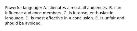 Powerful language: A. alienates almost all audiences. B. can influence audience members. C. is intense, enthusiastic language. D. is most effective in a conclusion. E. is unfair and should be avoided.