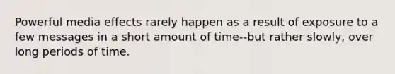 Powerful media effects rarely happen as a result of exposure to a few messages in a short amount of time--but rather slowly, over long periods of time.