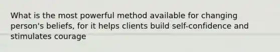 What is the most powerful method available for changing person's beliefs, for it helps clients build self-confidence and stimulates courage
