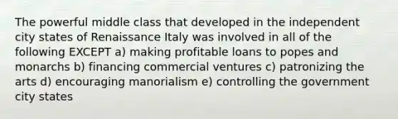 The powerful middle class that developed in the independent city states of Renaissance Italy was involved in all of the following EXCEPT a) making profitable loans to popes and monarchs b) financing commercial ventures c) patronizing the arts d) encouraging manorialism e) controlling the government city states