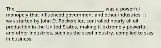 The _______________________________________ was a powerful monopoly that influenced government and other industries. It was started by John D. Rockefeller, controlled nearly all oil production in the United States, making it extremely powerful, and other industries, such as the steel industry, complied to stay in business.