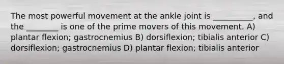 The most powerful movement at the ankle joint is __________, and the ________ is one of the prime movers of this movement. A) plantar flexion; gastrocnemius B) dorsiflexion; tibialis anterior C) dorsiflexion; gastrocnemius D) plantar flexion; tibialis anterior