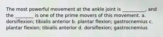 The most powerful movement at the ankle joint is __________, and the ________ is one of the prime movers of this movement. a. dorsiflexion; tibialis anterior b. plantar flexion; gastrocnemius c. plantar flexion; tibialis anterior d. dorsiflexion; gastrocnemius