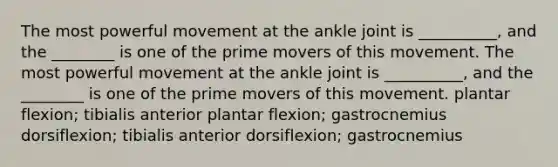 The most powerful movement at the ankle joint is __________, and the ________ is one of the prime movers of this movement. The most powerful movement at the ankle joint is __________, and the ________ is one of the prime movers of this movement. plantar flexion; tibialis anterior plantar flexion; gastrocnemius dorsiflexion; tibialis anterior dorsiflexion; gastrocnemius