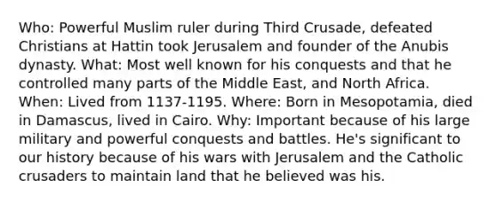 Who: Powerful Muslim ruler during Third Crusade, defeated Christians at Hattin took Jerusalem and founder of the Anubis dynasty. What: Most well known for his conquests and that he controlled many parts of the Middle East, and North Africa. When: Lived from 1137-1195. Where: Born in Mesopotamia, died in Damascus, lived in Cairo. Why: Important because of his large military and powerful conquests and battles. He's significant to our history because of his wars with Jerusalem and the Catholic crusaders to maintain land that he believed was his.