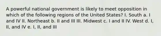 A powerful national government is likely to meet opposition in which of the following regions of the United States? I. South a. I and IV II. Northeast b. II and III III. Midwest c. I and II IV. West d. I, II, and IV e. I, II, and III