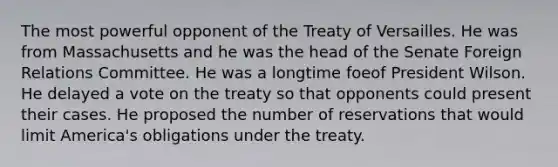 The most powerful opponent of the Treaty of Versailles. He was from Massachusetts and he was the head of the Senate Foreign Relations Committee. He was a longtime foeof President Wilson. He delayed a vote on the treaty so that opponents could present their cases. He proposed the number of reservations that would limit America's obligations under the treaty.