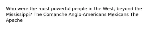 Who were the most powerful people in the West, beyond the Mississippi? The Comanche Anglo-Americans Mexicans The Apache